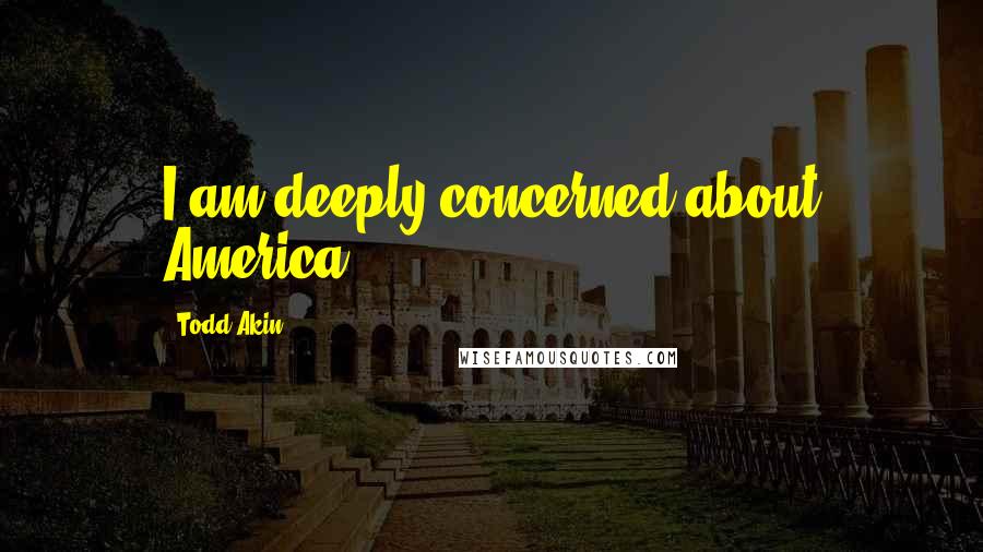 Todd Akin Quotes: I am deeply concerned about America.