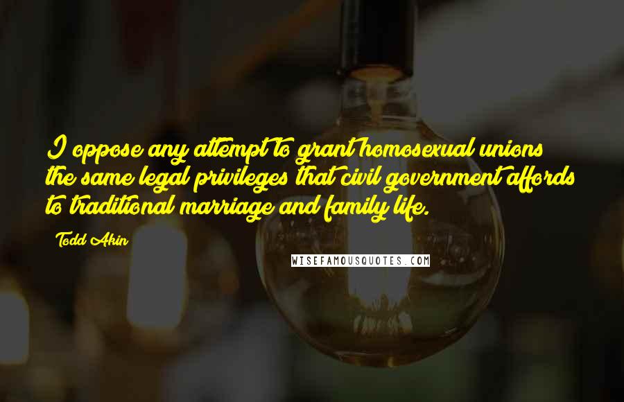 Todd Akin Quotes: I oppose any attempt to grant homosexual unions the same legal privileges that civil government affords to traditional marriage and family life.