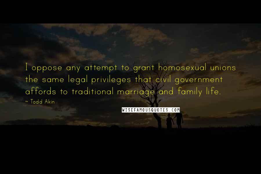 Todd Akin Quotes: I oppose any attempt to grant homosexual unions the same legal privileges that civil government affords to traditional marriage and family life.