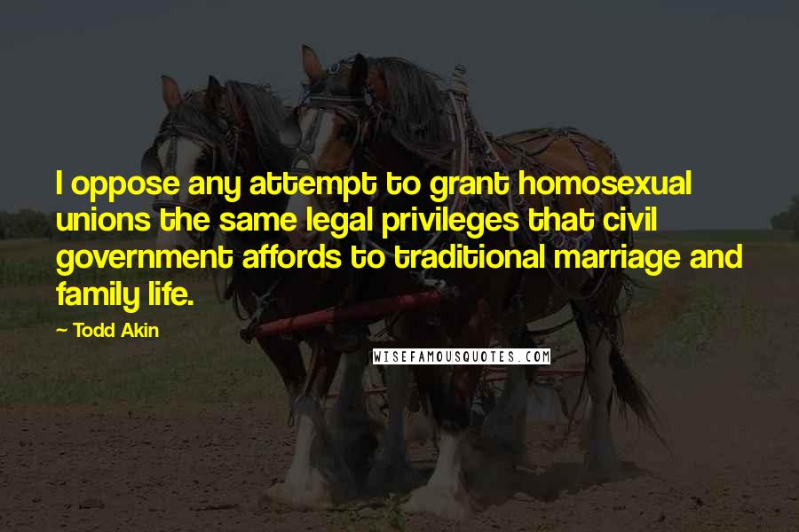 Todd Akin Quotes: I oppose any attempt to grant homosexual unions the same legal privileges that civil government affords to traditional marriage and family life.