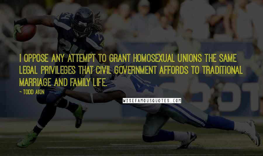 Todd Akin Quotes: I oppose any attempt to grant homosexual unions the same legal privileges that civil government affords to traditional marriage and family life.