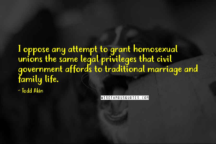 Todd Akin Quotes: I oppose any attempt to grant homosexual unions the same legal privileges that civil government affords to traditional marriage and family life.