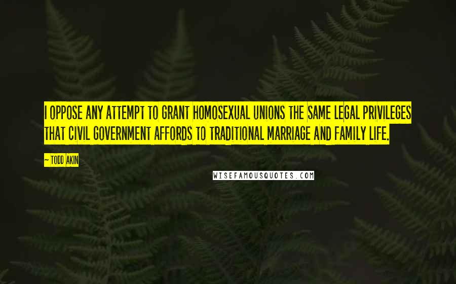 Todd Akin Quotes: I oppose any attempt to grant homosexual unions the same legal privileges that civil government affords to traditional marriage and family life.
