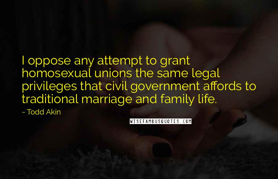Todd Akin Quotes: I oppose any attempt to grant homosexual unions the same legal privileges that civil government affords to traditional marriage and family life.