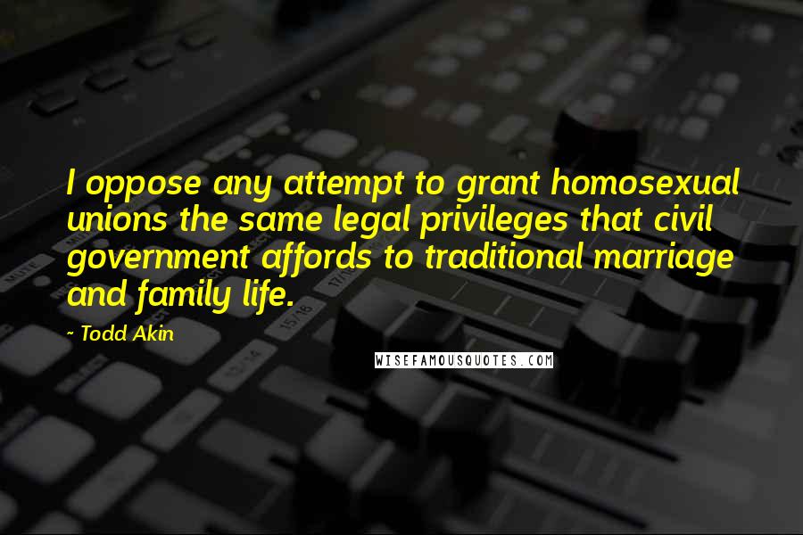 Todd Akin Quotes: I oppose any attempt to grant homosexual unions the same legal privileges that civil government affords to traditional marriage and family life.
