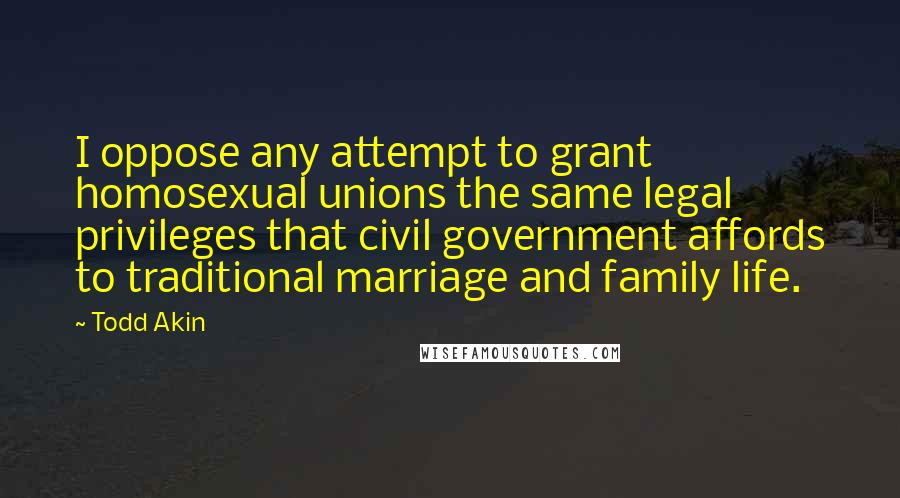 Todd Akin Quotes: I oppose any attempt to grant homosexual unions the same legal privileges that civil government affords to traditional marriage and family life.