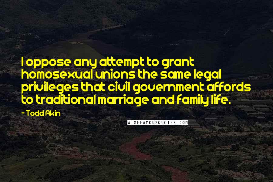 Todd Akin Quotes: I oppose any attempt to grant homosexual unions the same legal privileges that civil government affords to traditional marriage and family life.