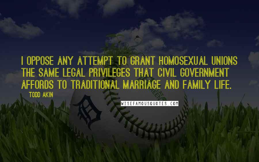 Todd Akin Quotes: I oppose any attempt to grant homosexual unions the same legal privileges that civil government affords to traditional marriage and family life.