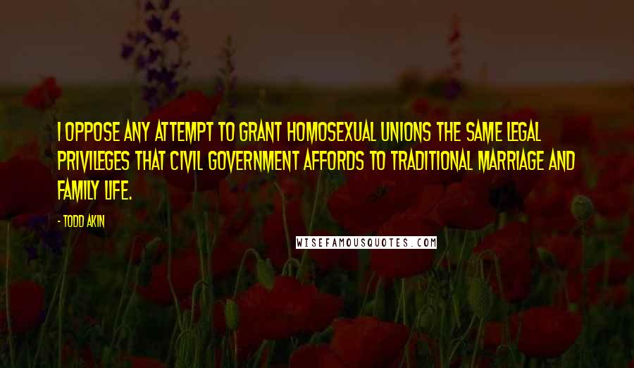 Todd Akin Quotes: I oppose any attempt to grant homosexual unions the same legal privileges that civil government affords to traditional marriage and family life.