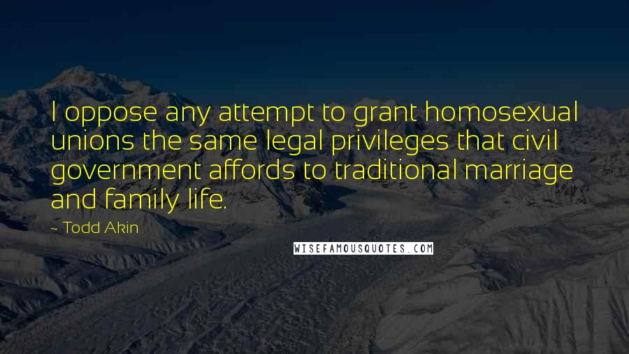 Todd Akin Quotes: I oppose any attempt to grant homosexual unions the same legal privileges that civil government affords to traditional marriage and family life.