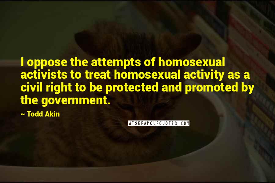 Todd Akin Quotes: I oppose the attempts of homosexual activists to treat homosexual activity as a civil right to be protected and promoted by the government.