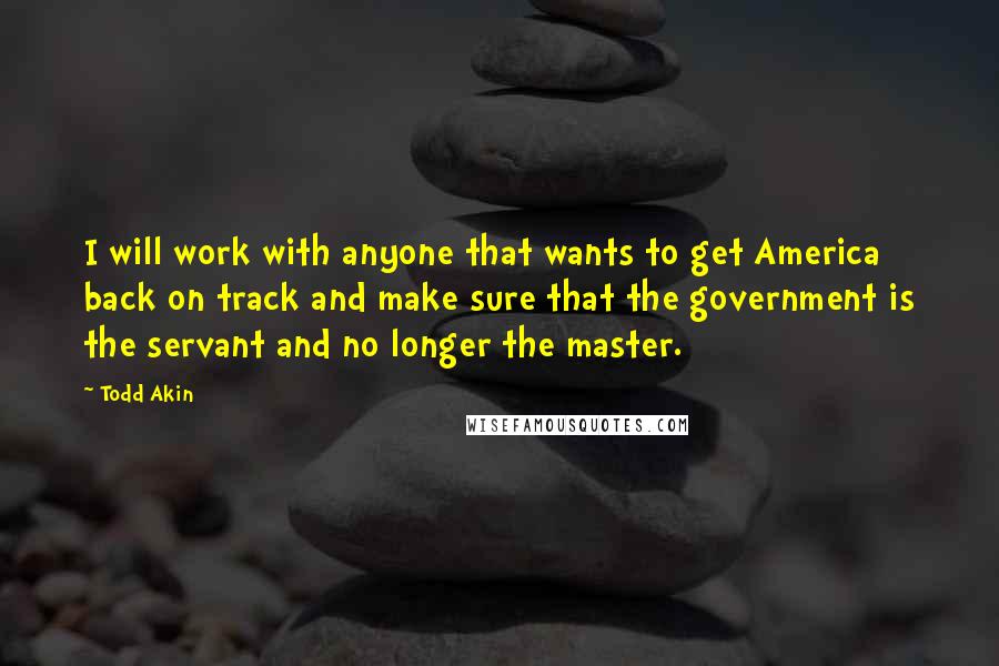 Todd Akin Quotes: I will work with anyone that wants to get America back on track and make sure that the government is the servant and no longer the master.