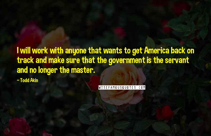 Todd Akin Quotes: I will work with anyone that wants to get America back on track and make sure that the government is the servant and no longer the master.