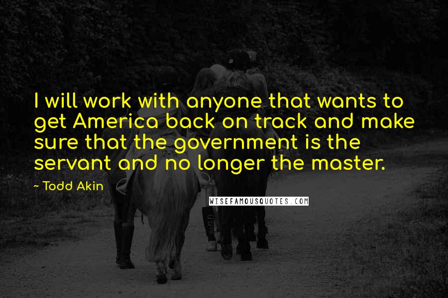 Todd Akin Quotes: I will work with anyone that wants to get America back on track and make sure that the government is the servant and no longer the master.