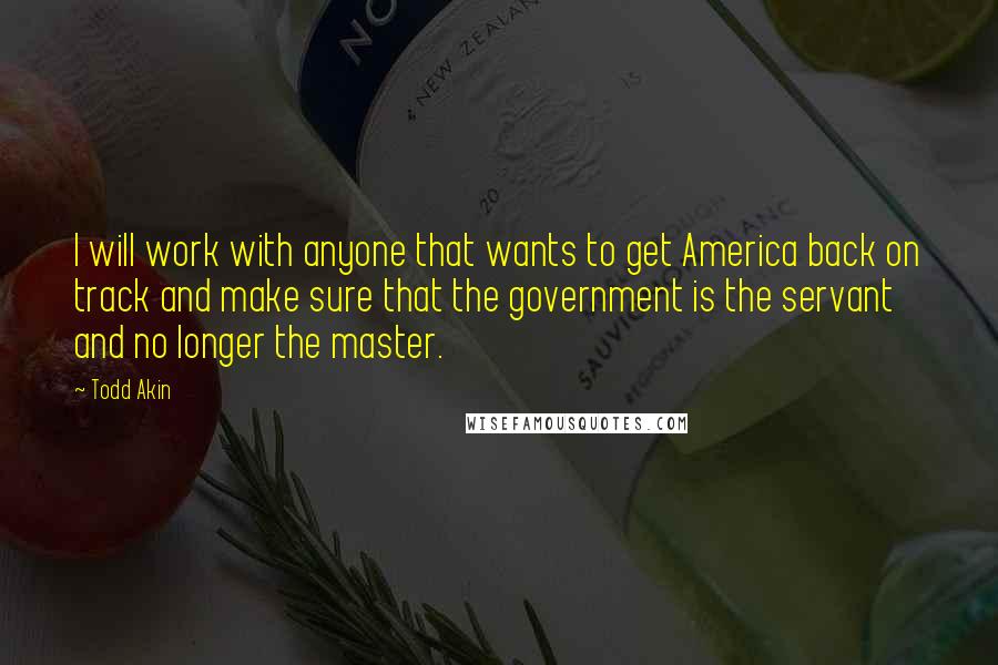 Todd Akin Quotes: I will work with anyone that wants to get America back on track and make sure that the government is the servant and no longer the master.