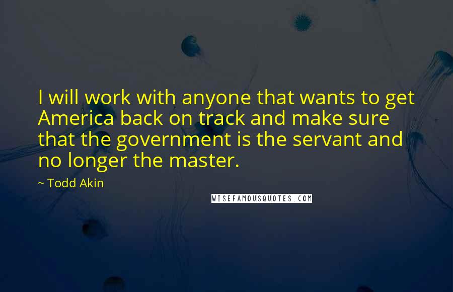 Todd Akin Quotes: I will work with anyone that wants to get America back on track and make sure that the government is the servant and no longer the master.