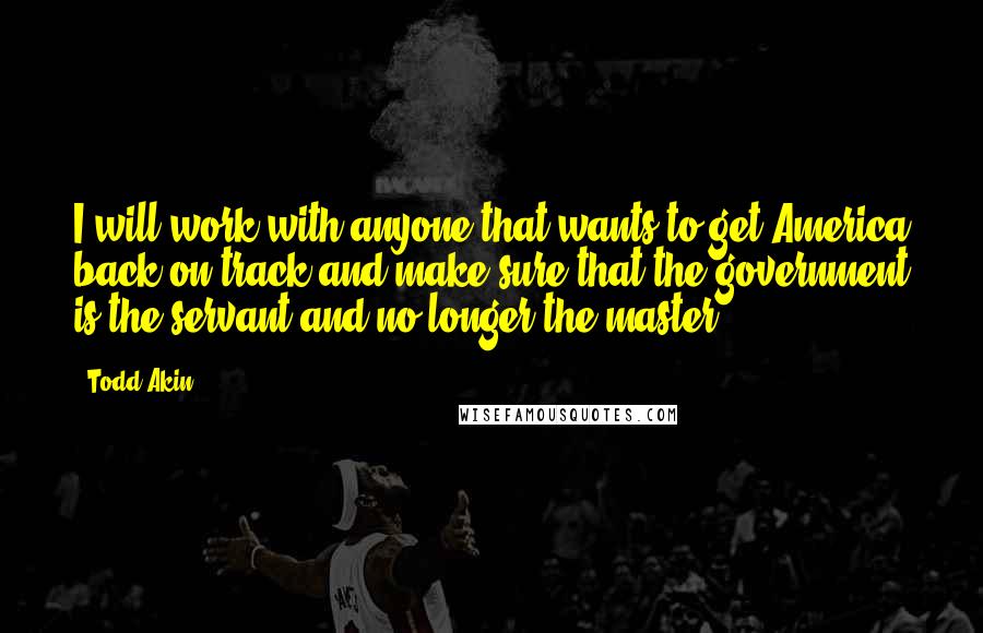 Todd Akin Quotes: I will work with anyone that wants to get America back on track and make sure that the government is the servant and no longer the master.