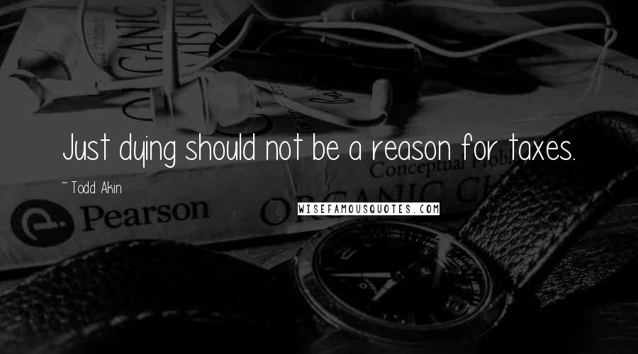 Todd Akin Quotes: Just dying should not be a reason for taxes.