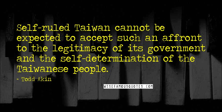 Todd Akin Quotes: Self-ruled Taiwan cannot be expected to accept such an affront to the legitimacy of its government and the self-determination of the Taiwanese people.