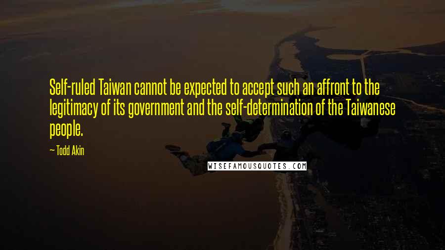 Todd Akin Quotes: Self-ruled Taiwan cannot be expected to accept such an affront to the legitimacy of its government and the self-determination of the Taiwanese people.