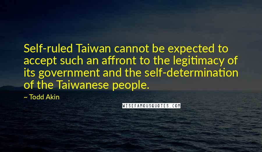 Todd Akin Quotes: Self-ruled Taiwan cannot be expected to accept such an affront to the legitimacy of its government and the self-determination of the Taiwanese people.