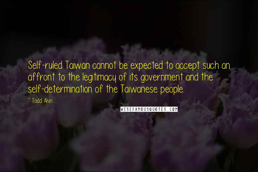 Todd Akin Quotes: Self-ruled Taiwan cannot be expected to accept such an affront to the legitimacy of its government and the self-determination of the Taiwanese people.