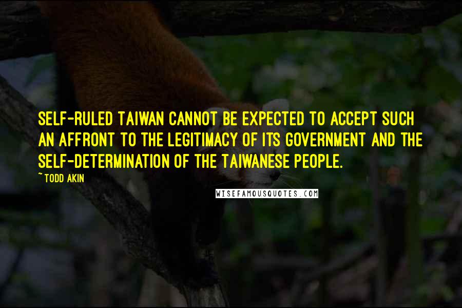 Todd Akin Quotes: Self-ruled Taiwan cannot be expected to accept such an affront to the legitimacy of its government and the self-determination of the Taiwanese people.