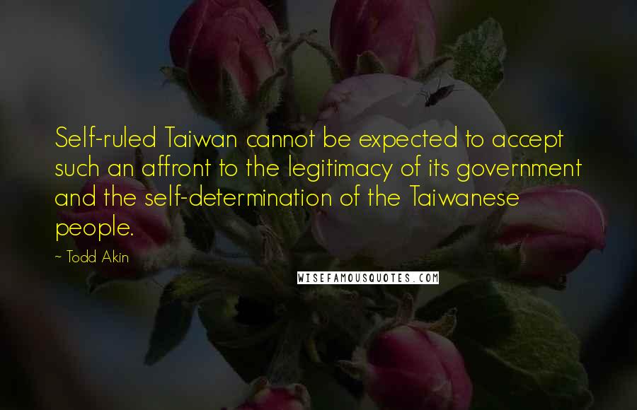 Todd Akin Quotes: Self-ruled Taiwan cannot be expected to accept such an affront to the legitimacy of its government and the self-determination of the Taiwanese people.