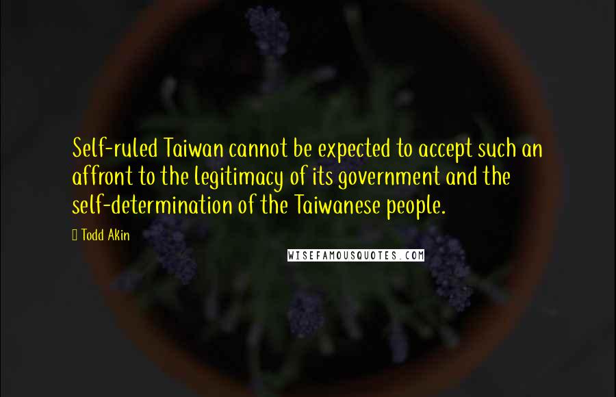 Todd Akin Quotes: Self-ruled Taiwan cannot be expected to accept such an affront to the legitimacy of its government and the self-determination of the Taiwanese people.