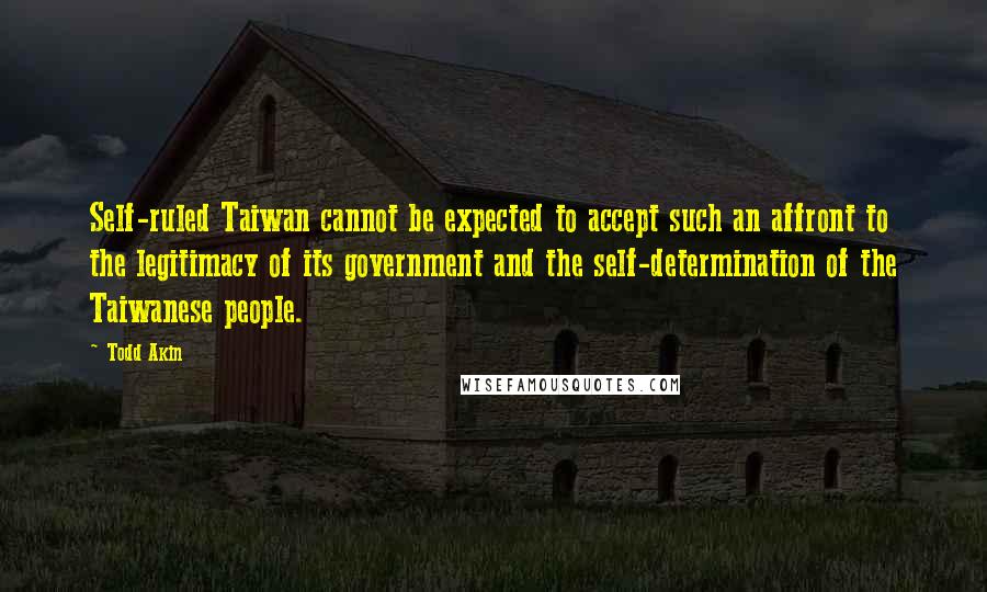 Todd Akin Quotes: Self-ruled Taiwan cannot be expected to accept such an affront to the legitimacy of its government and the self-determination of the Taiwanese people.