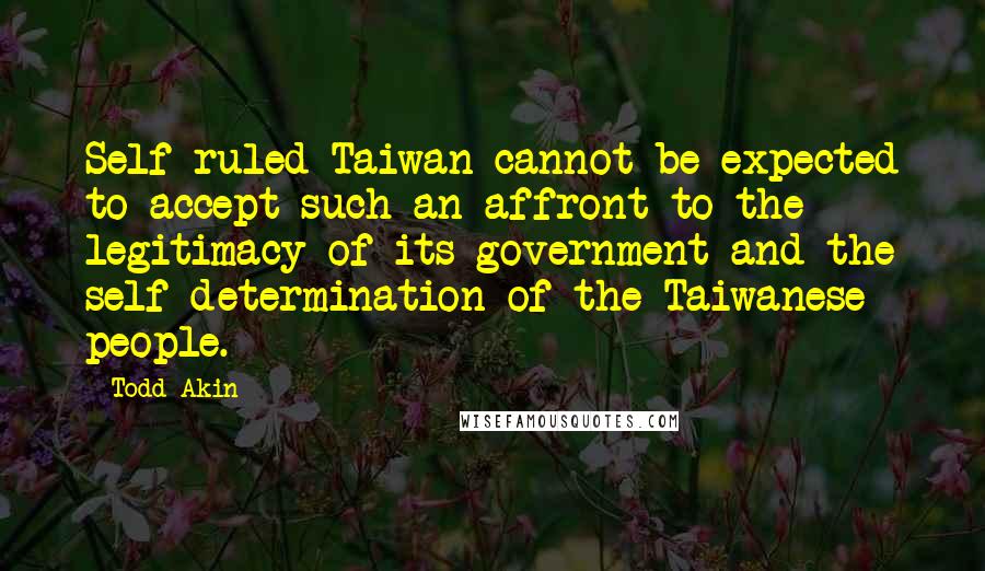 Todd Akin Quotes: Self-ruled Taiwan cannot be expected to accept such an affront to the legitimacy of its government and the self-determination of the Taiwanese people.