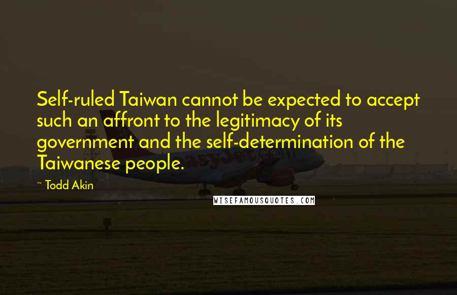 Todd Akin Quotes: Self-ruled Taiwan cannot be expected to accept such an affront to the legitimacy of its government and the self-determination of the Taiwanese people.