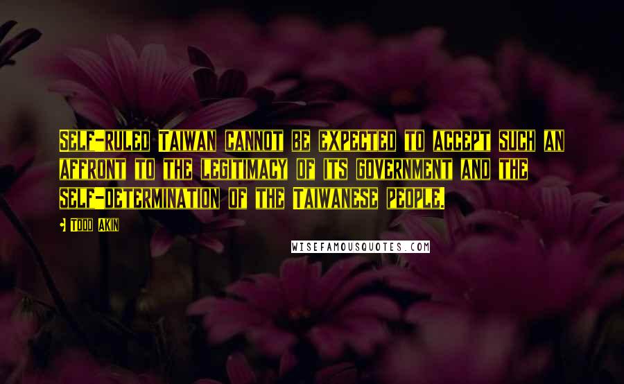 Todd Akin Quotes: Self-ruled Taiwan cannot be expected to accept such an affront to the legitimacy of its government and the self-determination of the Taiwanese people.