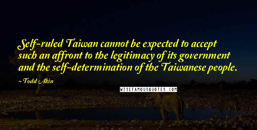 Todd Akin Quotes: Self-ruled Taiwan cannot be expected to accept such an affront to the legitimacy of its government and the self-determination of the Taiwanese people.