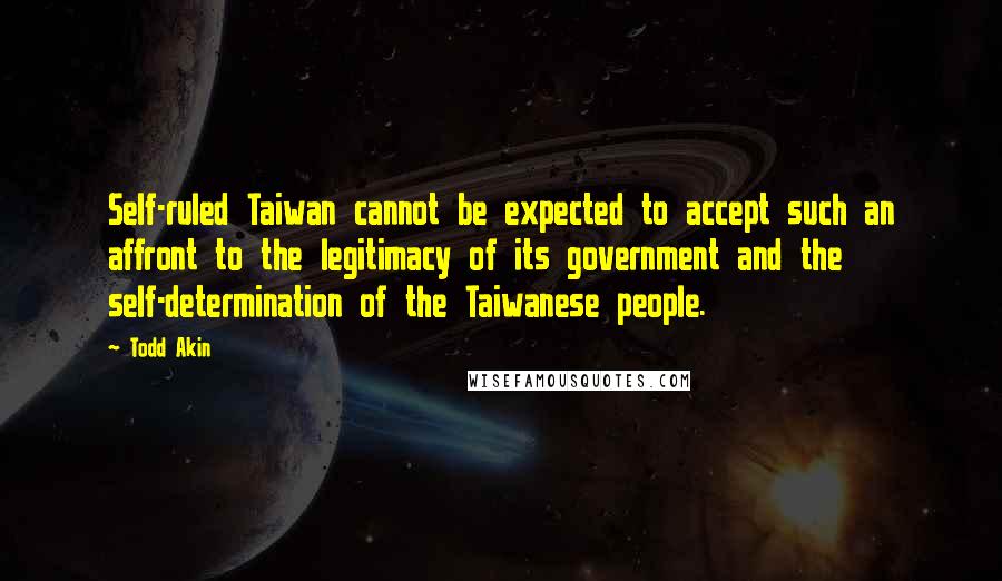Todd Akin Quotes: Self-ruled Taiwan cannot be expected to accept such an affront to the legitimacy of its government and the self-determination of the Taiwanese people.