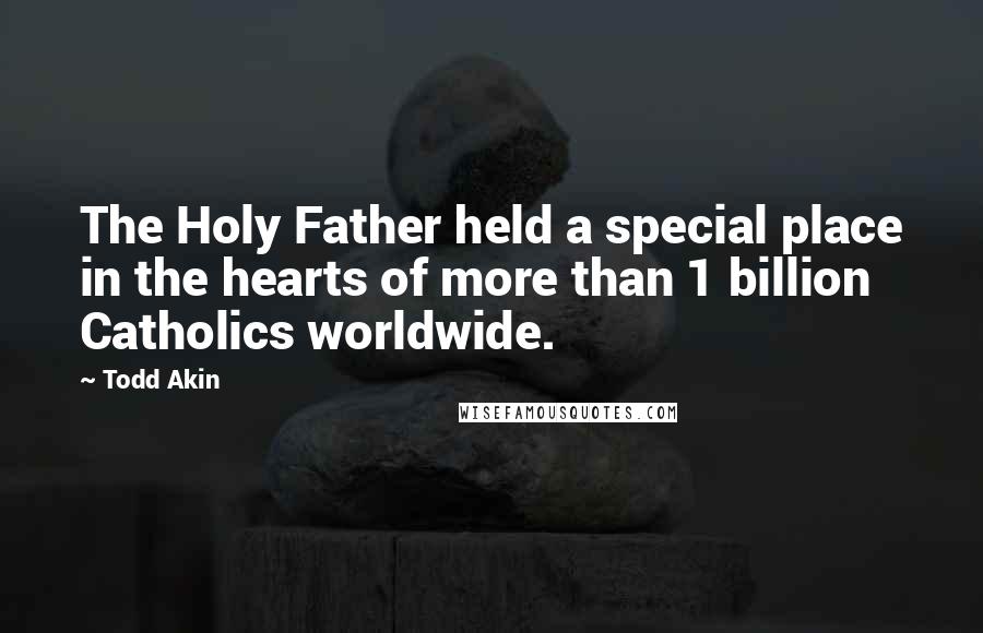 Todd Akin Quotes: The Holy Father held a special place in the hearts of more than 1 billion Catholics worldwide.