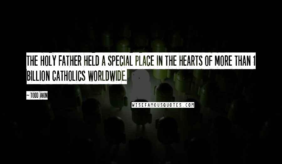 Todd Akin Quotes: The Holy Father held a special place in the hearts of more than 1 billion Catholics worldwide.