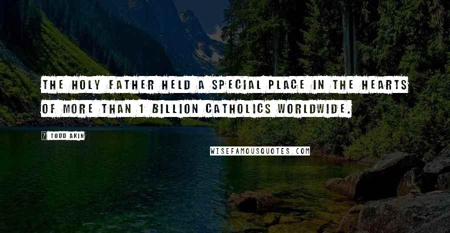 Todd Akin Quotes: The Holy Father held a special place in the hearts of more than 1 billion Catholics worldwide.