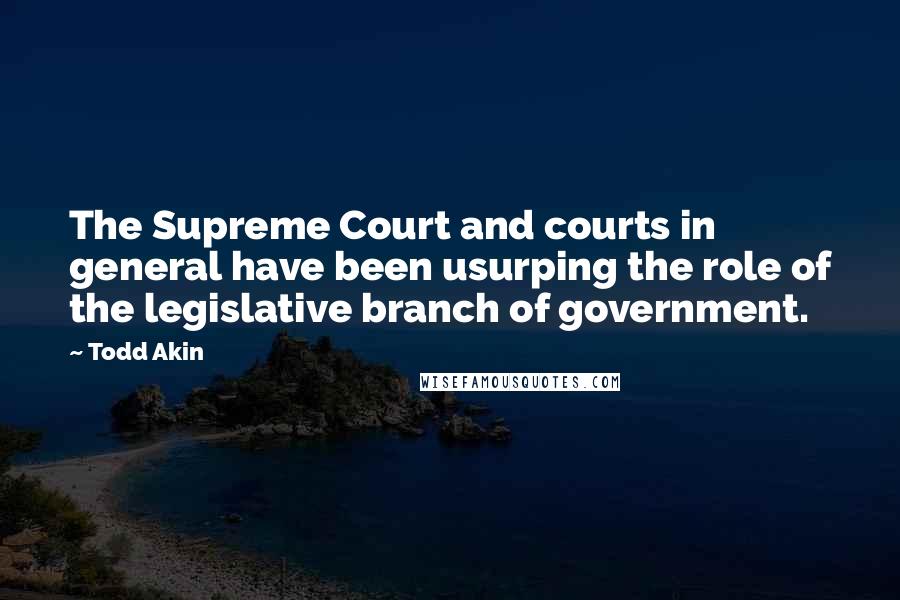 Todd Akin Quotes: The Supreme Court and courts in general have been usurping the role of the legislative branch of government.