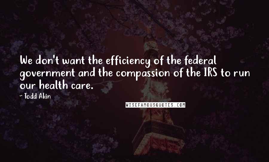 Todd Akin Quotes: We don't want the efficiency of the federal government and the compassion of the IRS to run our health care.