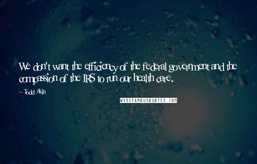 Todd Akin Quotes: We don't want the efficiency of the federal government and the compassion of the IRS to run our health care.