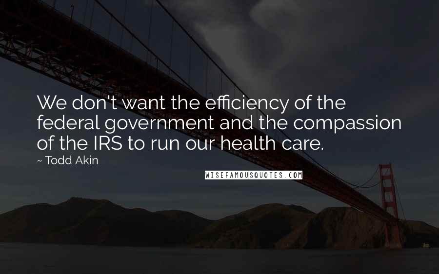 Todd Akin Quotes: We don't want the efficiency of the federal government and the compassion of the IRS to run our health care.