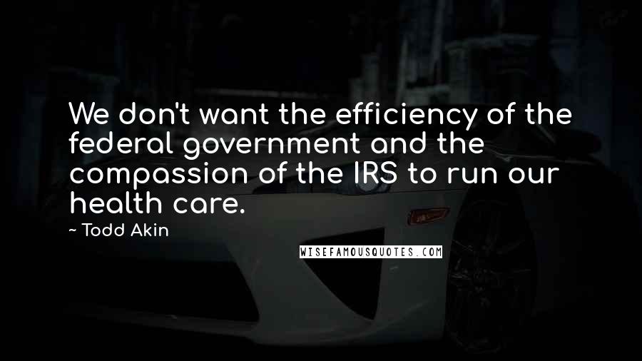 Todd Akin Quotes: We don't want the efficiency of the federal government and the compassion of the IRS to run our health care.