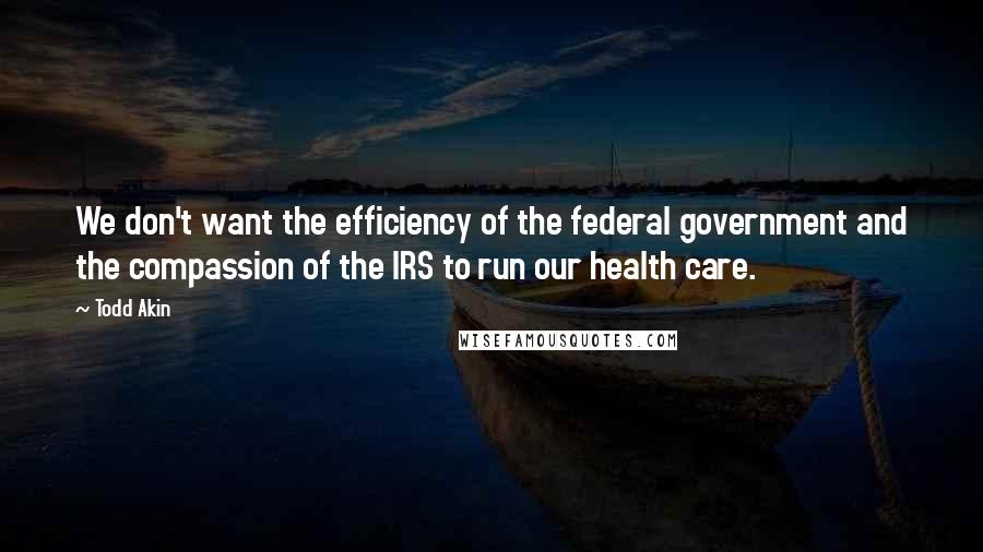 Todd Akin Quotes: We don't want the efficiency of the federal government and the compassion of the IRS to run our health care.