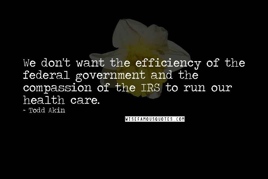 Todd Akin Quotes: We don't want the efficiency of the federal government and the compassion of the IRS to run our health care.