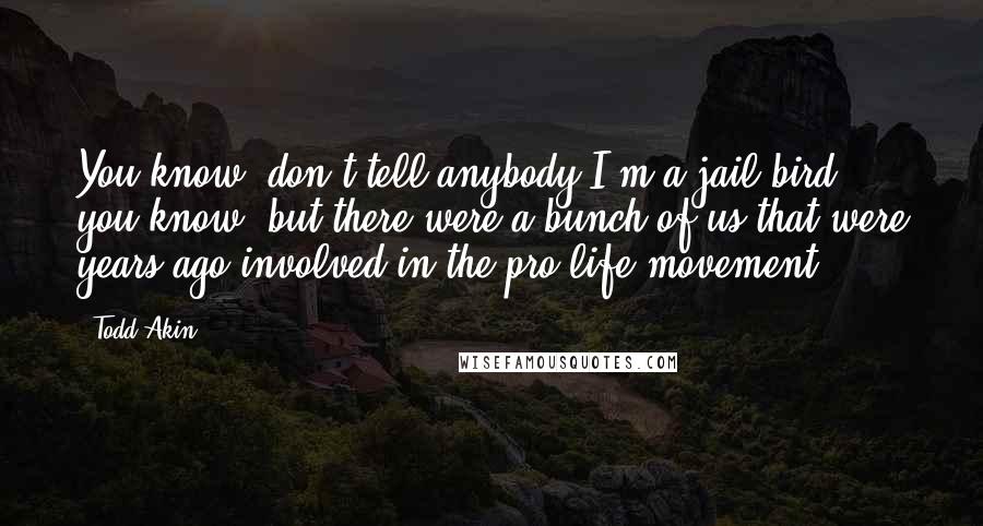 Todd Akin Quotes: You know, don't tell anybody I'm a jail bird, you know, but there were a bunch of us that were years ago involved in the pro-life movement.