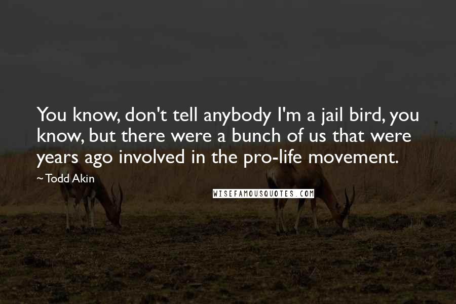 Todd Akin Quotes: You know, don't tell anybody I'm a jail bird, you know, but there were a bunch of us that were years ago involved in the pro-life movement.