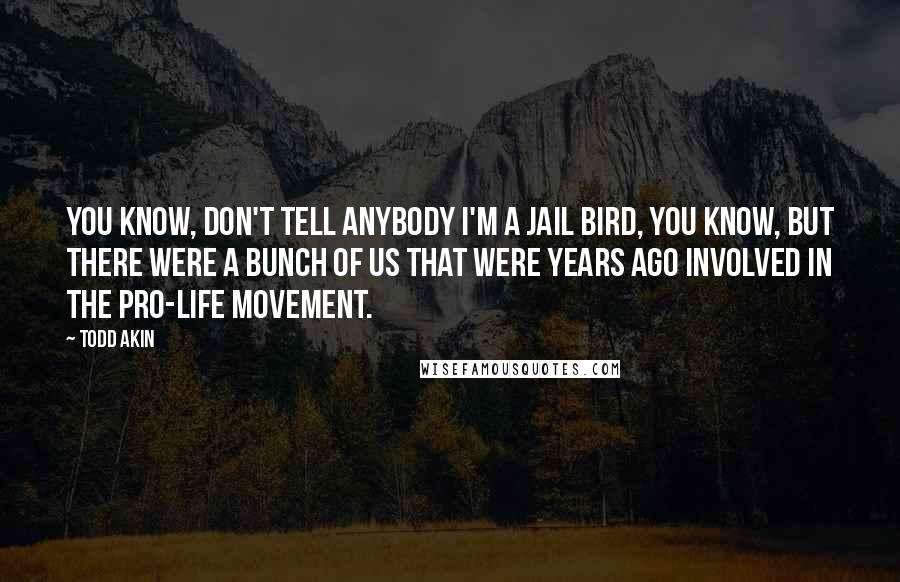 Todd Akin Quotes: You know, don't tell anybody I'm a jail bird, you know, but there were a bunch of us that were years ago involved in the pro-life movement.