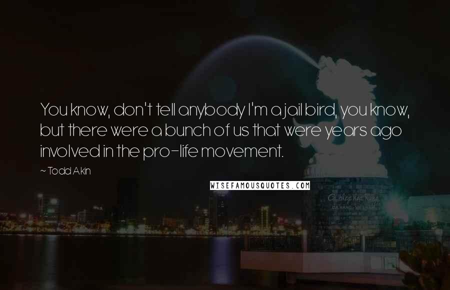 Todd Akin Quotes: You know, don't tell anybody I'm a jail bird, you know, but there were a bunch of us that were years ago involved in the pro-life movement.
