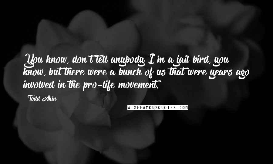 Todd Akin Quotes: You know, don't tell anybody I'm a jail bird, you know, but there were a bunch of us that were years ago involved in the pro-life movement.